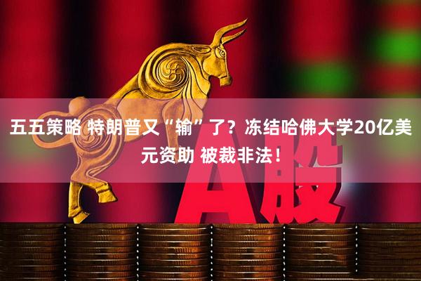 五五策略 特朗普又“输”了？冻结哈佛大学20亿美元资助 被裁非法！