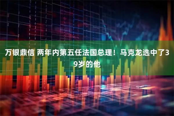 万银鼎信 两年内第五任法国总理！马克龙选中了39岁的他