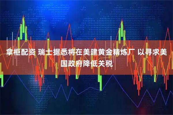 拿柜配资 瑞士据悉将在美建黄金精炼厂 以寻求美国政府降低关税