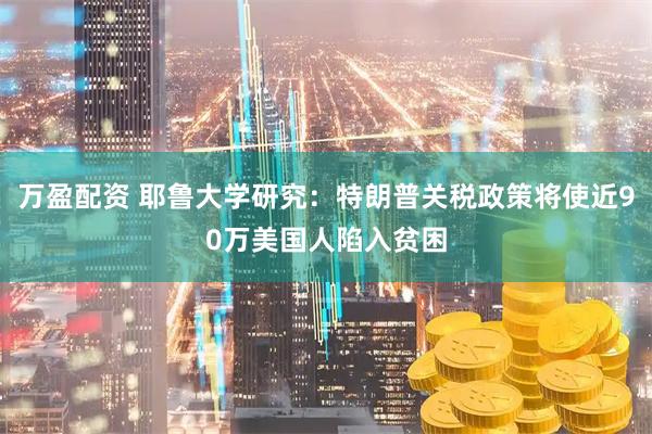万盈配资 耶鲁大学研究：特朗普关税政策将使近90万美国人陷入贫困