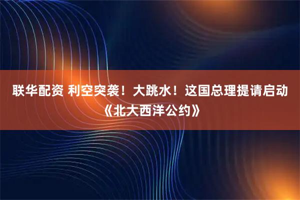 联华配资 利空突袭！大跳水！这国总理提请启动《北大西洋公约》