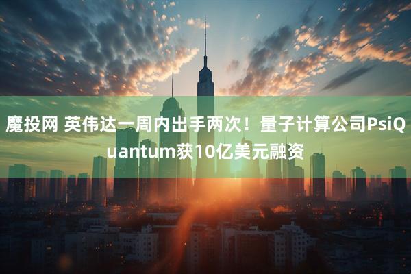 魔投网 英伟达一周内出手两次！量子计算公司PsiQuantum获10亿美元融资