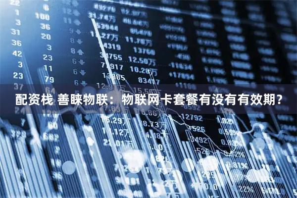 配资栈 善睐物联：物联网卡套餐有没有有效期？