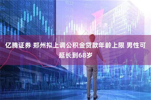亿腾证券 郑州拟上调公积金贷款年龄上限 男性可延长到68岁