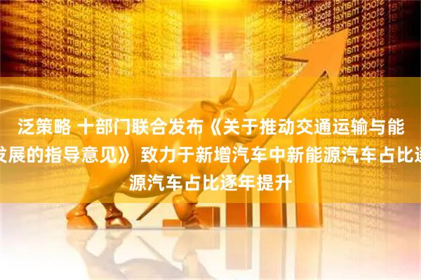 泛策略 十部门联合发布《关于推动交通运输与能源融合发展的指导意见》 致力于新增汽车中新能源汽车占比逐年提升