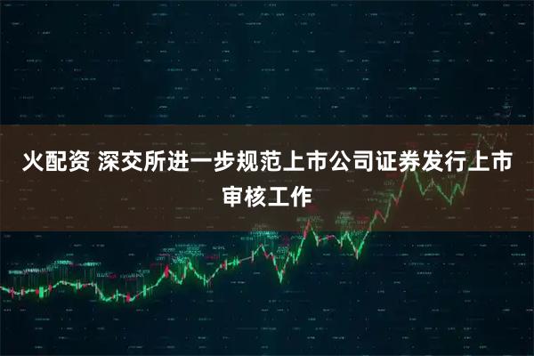 火配资 深交所进一步规范上市公司证券发行上市审核工作