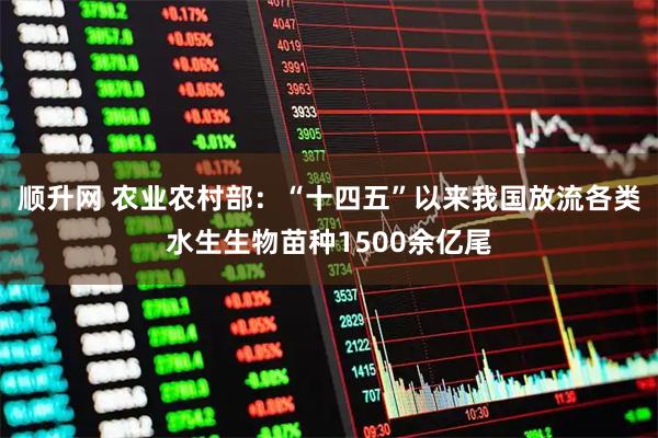 顺升网 农业农村部：“十四五”以来我国放流各类水生生物苗种1500余亿尾
