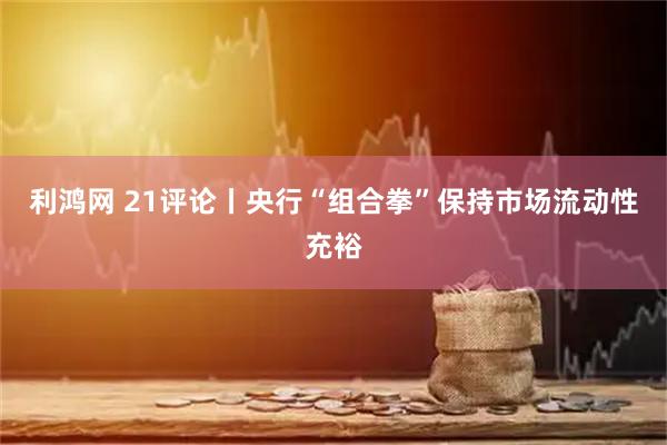 利鸿网 21评论丨央行“组合拳”保持市场流动性充裕