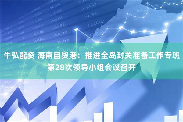 牛弘配资 海南自贸港：推进全岛封关准备工作专班第28次领导小组会议召开