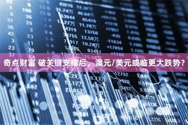 奇点财富 破关键支撑后，澳元/美元或临更大跌势？