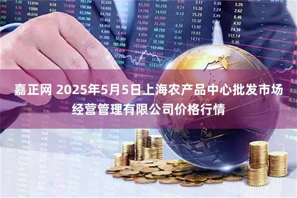 嘉正网 2025年5月5日上海农产品中心批发市场经营管理有限公司价格行情