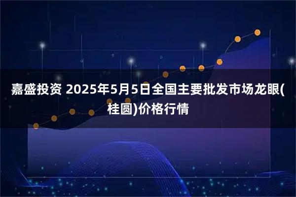 嘉盛投资 2025年5月5日全国主要批发市场龙眼(桂圆)价格行情