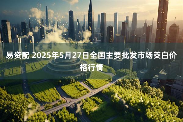 易资配 2025年5月27日全国主要批发市场茭白价格行情