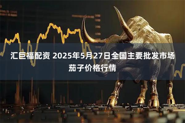 汇巨福配资 2025年5月27日全国主要批发市场茄子价格行情