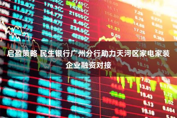 启盈策略 民生银行广州分行助力天河区家电家装企业融资对接