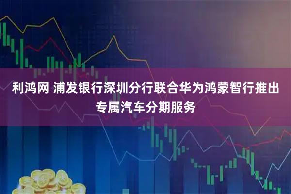 利鸿网 浦发银行深圳分行联合华为鸿蒙智行推出专属汽车分期服务