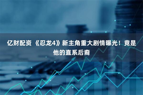 亿财配资 《忍龙4》新主角重大剧情曝光！竟是他的直系后裔