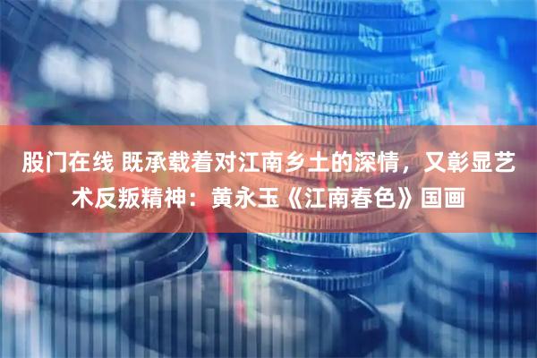 股门在线 既承载着对江南乡土的深情，又彰显艺术反叛精神：黄永玉《江南春色》国画