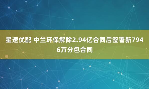 星速优配 中兰环保解除2.94亿合同后签署新7946万分包合同