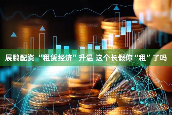 展鹏配资 “租赁经济”升温 这个长假你“租”了吗