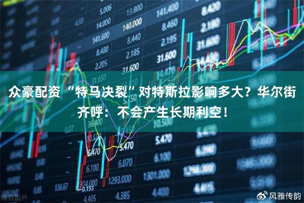 众豪配资 “特马决裂”对特斯拉影响多大？华尔街齐呼：不会产生长期利空！