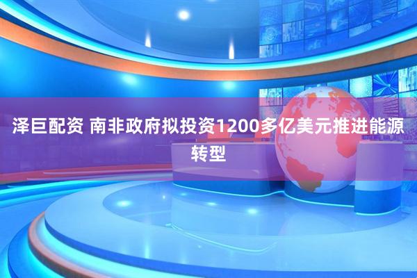 泽巨配资 南非政府拟投资1200多亿美元推进能源转型