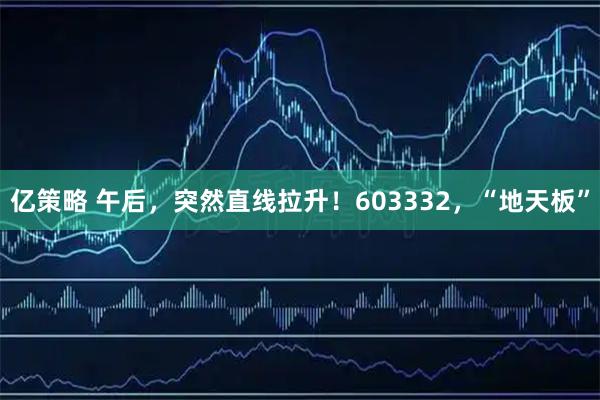 亿策略 午后，突然直线拉升！603332，“地天板”