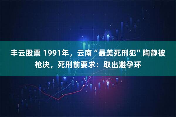 丰云股票 1991年，云南“最美死刑犯”陶静被枪决，死刑前要求：取出避孕环