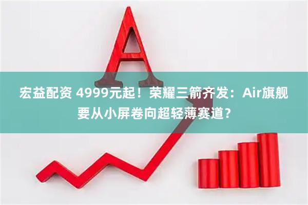 宏益配资 4999元起！荣耀三箭齐发：Air旗舰要从小屏卷向超轻薄赛道？
