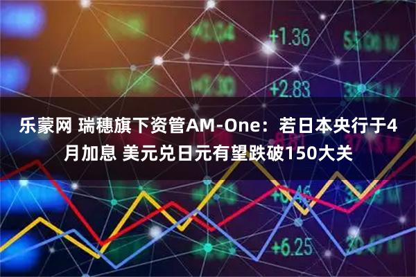 乐蒙网 瑞穗旗下资管AM-One：若日本央行于4月加息 美元兑日元有望跌破150大关
