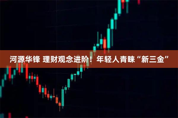 河源华锋 理财观念进阶！年轻人青睐“新三金”