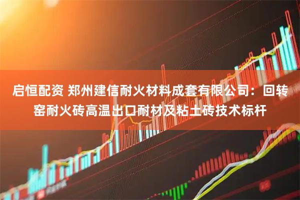 启恒配资 郑州建信耐火材料成套有限公司：回转窑耐火砖高温出口耐材及粘土砖技术标杆
