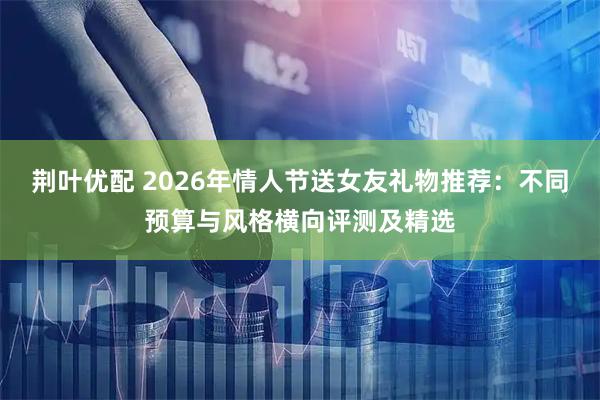 荆叶优配 2026年情人节送女友礼物推荐：不同预算与风格横向评测及精选