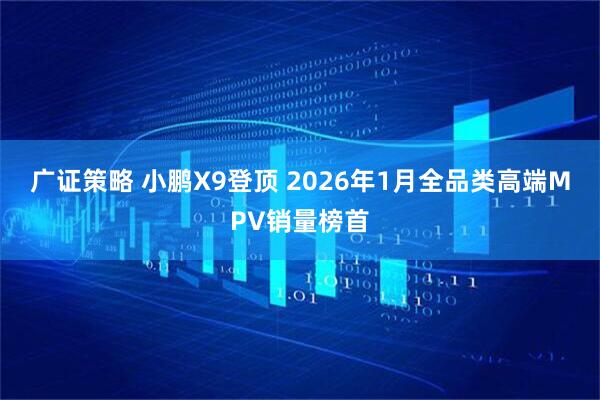 广证策略 小鹏X9登顶 2026年1月全品类高端MPV销量榜首