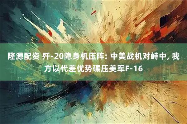 隆源配资 歼-20隐身机压阵: 中美战机对峙中, 我方以代差优势碾压美军F-16