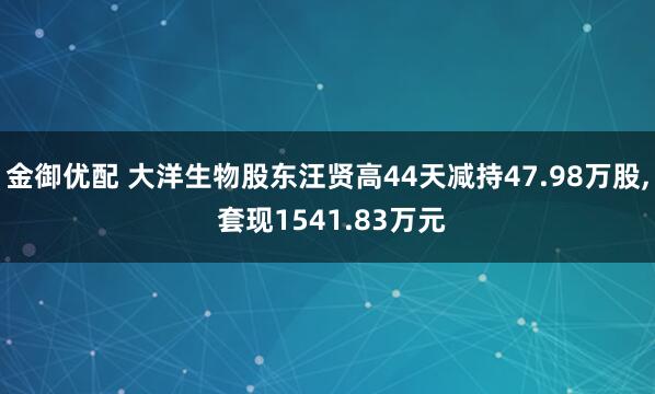 金御优配 大洋生物股东汪贤高44天减持47.98万股, 套现1541.83万元