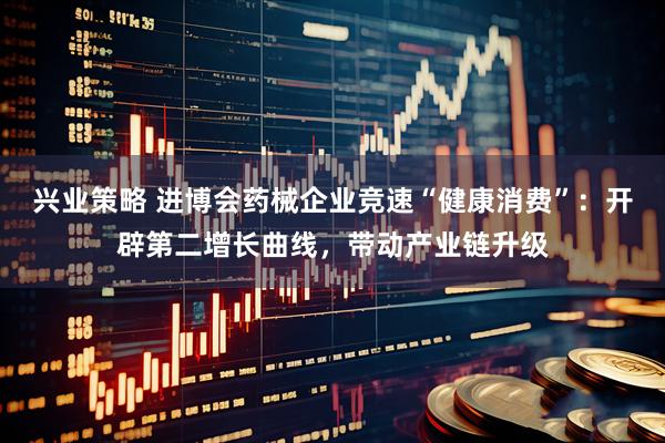 兴业策略 进博会药械企业竞速“健康消费”:开辟第二增长曲线,带动产业链升级