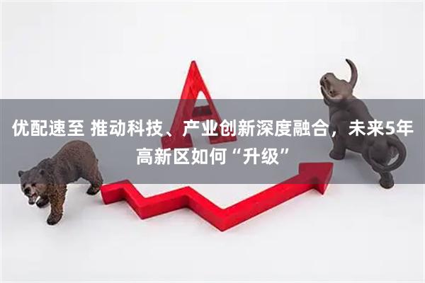 优配速至 推动科技、产业创新深度融合，未来5年高新区如何“升级”