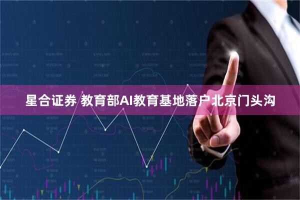 星合证券 教育部AI教育基地落户北京门头沟