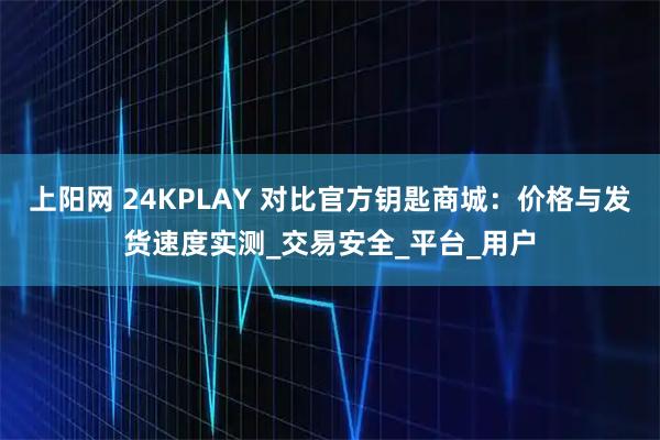 上阳网 24KPLAY 对比官方钥匙商城:价格与发货速度实测_交易安全_平台_用户