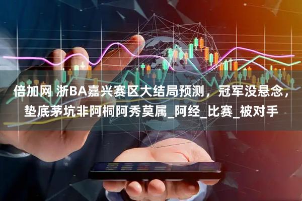 倍加网 浙BA嘉兴赛区大结局预测，冠军没悬念，垫底茅坑非阿桐阿秀莫属_阿经_比赛_被对手