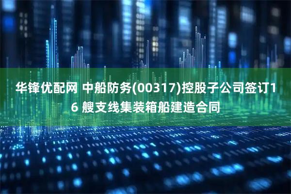 华锋优配网 中船防务(00317)控股子公司签订16 艘支线集装箱船建造合同
