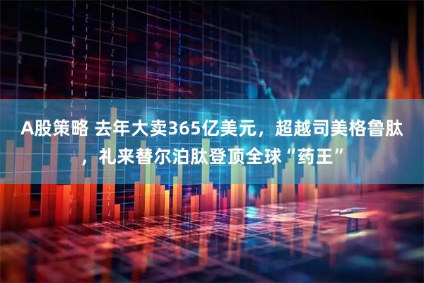 A股策略 去年大卖365亿美元，超越司美格鲁肽，礼来替尔泊肽登顶全球“药王”